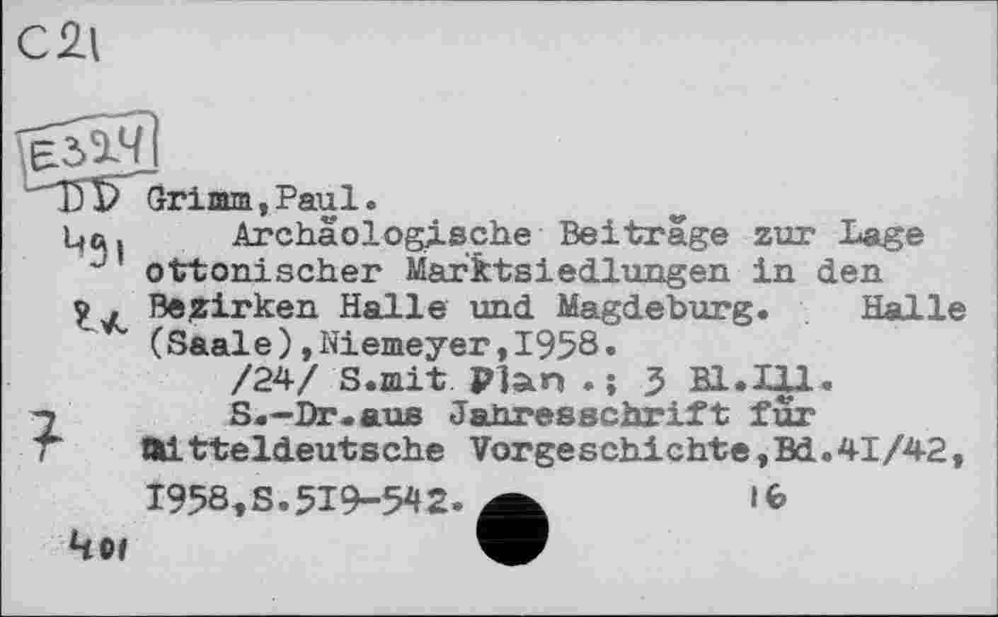 ﻿C2l
Grimm,Paul.
Цен Archäologische Beiträge zur Lage “ ottonischer Marktsіedlungen in den у . Bezirken Halle und Magdeburg. Halle (Saale),Niemeyer,1958.
/24/ S.mit Plan . ; 5 B1.I|1.
7	S.—Dr.aus Jahresschrift für
T mitteldeutsche Vorgeschichte,Bd.41/42, 1958,S.519-542- ä	і Є
Чи